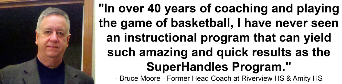 "In over 40 years of coaching and playing the game of basketball, I have never seen an instructional program that can yield such amazing and quick results as the SuperHandles Program." — Bruce Moore - Former Head Coach at Riverview HS & Amity HS